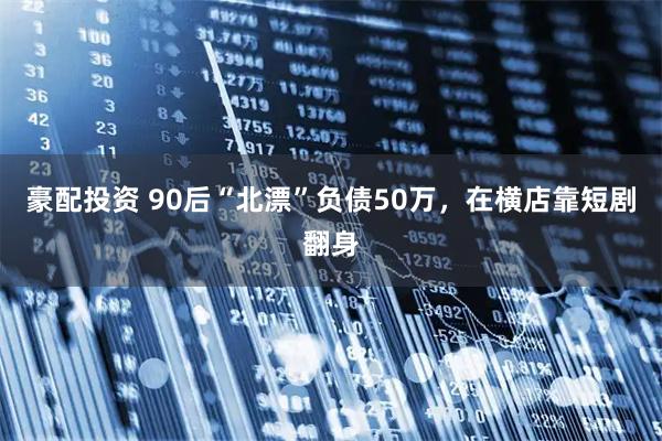 豪配投资 90后“北漂”负债50万，在横店靠短剧翻身