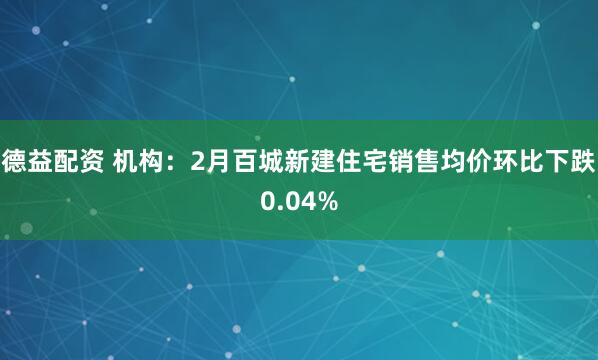 德益配资 机构：2月百城新建住宅销售均价环比下跌0.04%