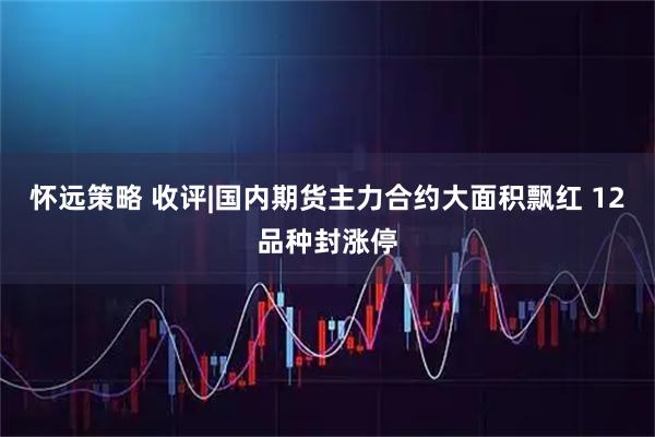 怀远策略 收评|国内期货主力合约大面积飘红 12品种封涨停