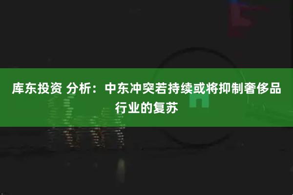 库东投资 分析：中东冲突若持续或将抑制奢侈品行业的复苏