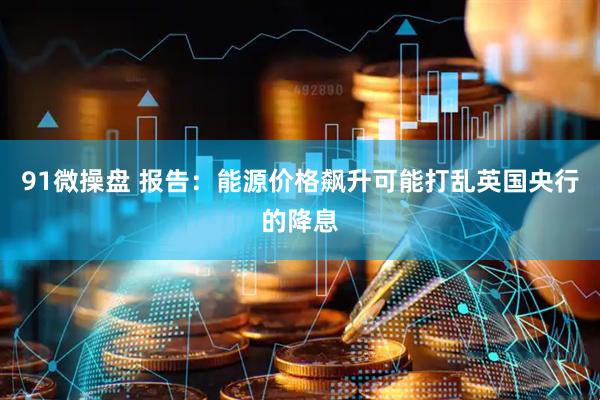 91微操盘 报告：能源价格飙升可能打乱英国央行的降息