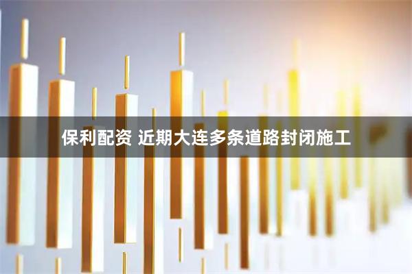 保利配资 近期大连多条道路封闭施工