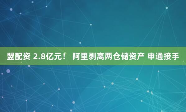 盟配资 2.8亿元！ 阿里剥离两仓储资产 申通接手
