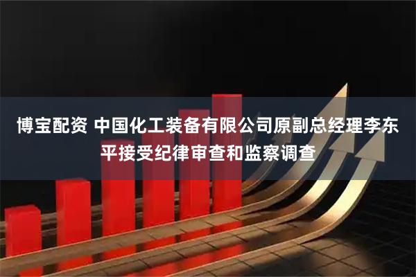 博宝配资 中国化工装备有限公司原副总经理李东平接受纪律审查和监察调查