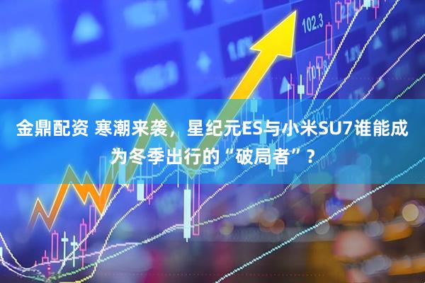 金鼎配资 寒潮来袭，星纪元ES与小米SU7谁能成为冬季出行的“破局者”？