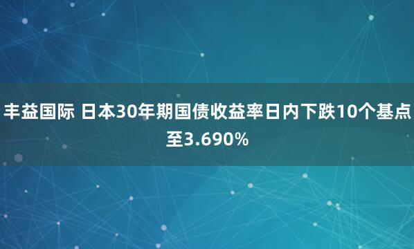 丰益国际 日本30年期国债收益率日内下跌10个基点至3.690%