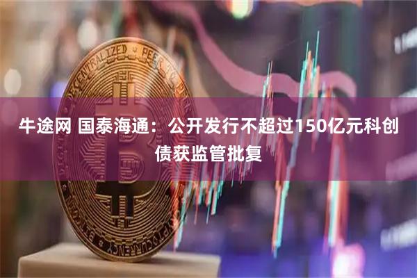 牛途网 国泰海通：公开发行不超过150亿元科创债获监管批复