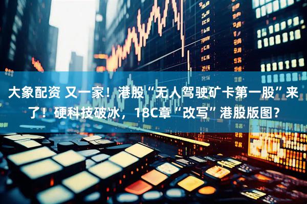 大象配资 又一家！港股“无人驾驶矿卡第一股”来了！硬科技破冰，18C章“改写”港股版图？