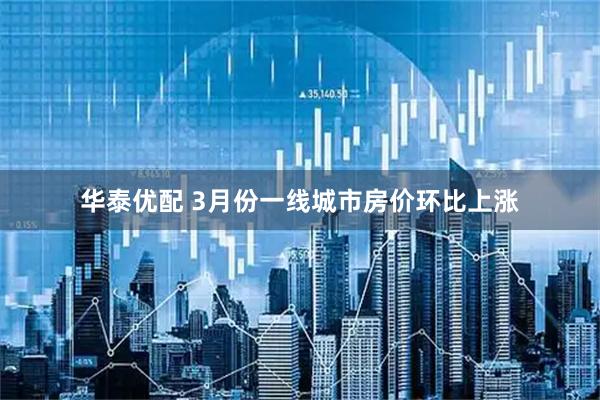 华泰优配 3月份一线城市房价环比上涨