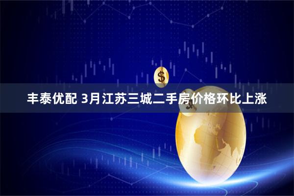 丰泰优配 3月江苏三城二手房价格环比上涨