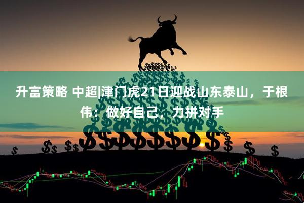 升富策略 中超|津门虎21日迎战山东泰山，于根伟：做好自己，力拼对手