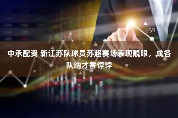 中承配资 新江苏队球员苏超赛场表现靚眼，成各队纳才香饽饽