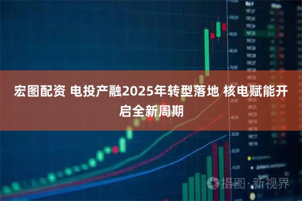 宏图配资 电投产融2025年转型落地 核电赋能开启全新周期