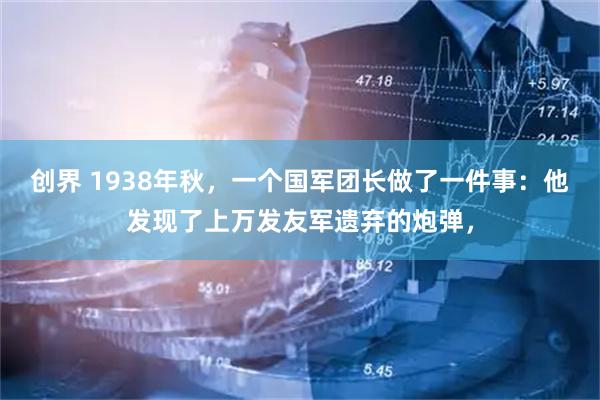 创界 1938年秋，一个国军团长做了一件事：他发现了上万发友军遗弃的炮弹，