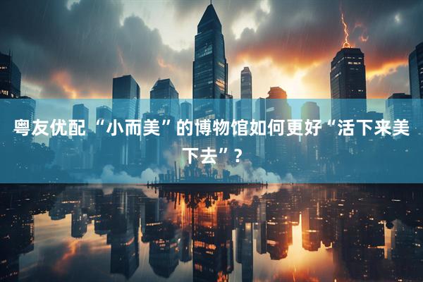 粤友优配 “小而美”的博物馆如何更好“活下来美下去”？