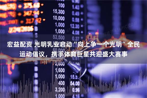 宏益配资 光明乳业启动“向上争一个光明”全民运动倡议，携手体育巨星共迎盛大赛事