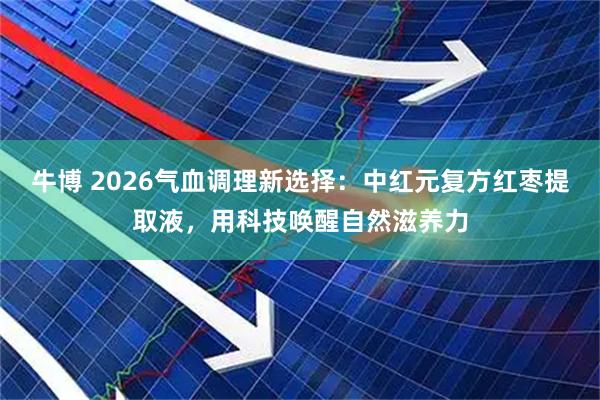 牛博 2026气血调理新选择：中红元复方红枣提取液，用科技唤醒自然滋养力