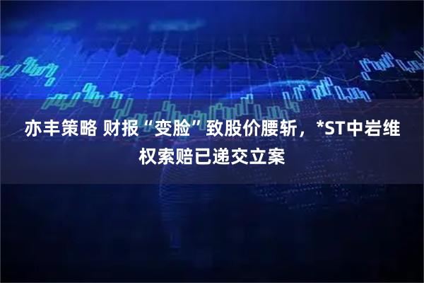 亦丰策略 财报“变脸”致股价腰斩，*ST中岩维权索赔已递交立案