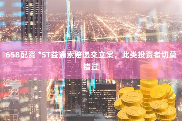 658配资 *ST益通索赔递交立案，此类投资者切莫错过