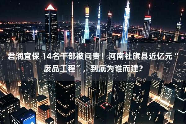 君润宜保 14名干部被问责！河南社旗县近亿元“废品工程”，到底为谁而建？