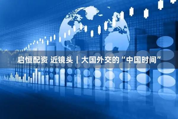 启恒配资 近镜头｜大国外交的“中国时间”