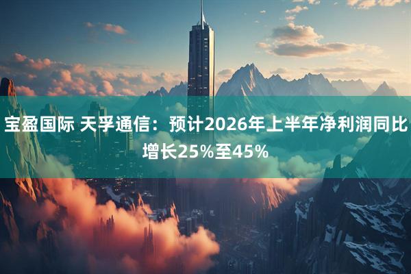 宝盈国际 天孚通信：预计2026年上半年净利润同比增长25%至45%