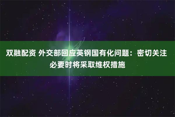 双融配资 外交部回应英钢国有化问题：密切关注 必要时将采取维权措施