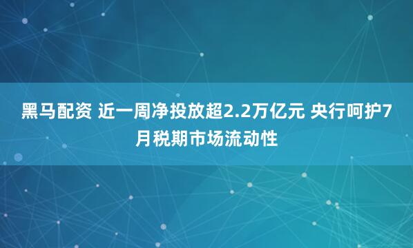 黑马配资 近一周净投放超2.2万亿元 央行呵护7月税期市场流动性