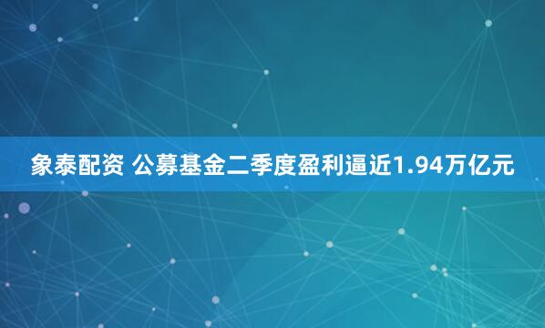 象泰配资 公募基金二季度盈利逼近1.94万亿元